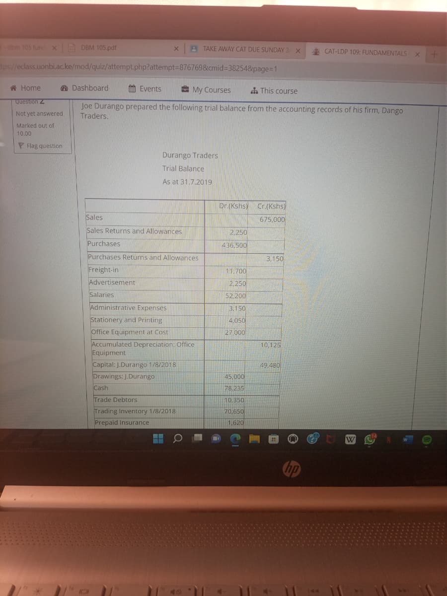 dbm 105 fund x DBM 105.pdf
Home
Question Z
Not yet answered
tps://eclass.uonbi.ac.ke/mod/quiz/attempt.php?attempt=876769&cmid=38254&page=1
Marked out of
10.00
Flag question
IO
X
Events
Dashboard
My Courses
This course
Joe Durango prepared the following trial balance from the accounting records of his firm, Dango
Traders.
TAKE AWAY CAT DUE SUNDAY 3 X
Sales
Sales Returns and Allowances
-
Durango Traders
Trial Balance
As at 31.7.2019
Purchases
Purchases Returns and Allowances
Freight-in
Advertisement
Salaries
Administrative Expenses
Stationery and Printing
Office Equipment at Cost
Accumulated Depreciation: Office
Equipment
Capital: J.Durango 1/8/2018
Drawings: J.Durango
Cash
Trade Debtors
Trading Inventory 1/8/2018
Prepaid Insurance
Dr.(Kshs) Cr.(Kshs)
675,000
2,250
436,500
11,700
2,250
52,200
3.150
4.050
27,000
45,000
78,235
10,350
70,650
1,620
3,150
10,125
49.480
CAT-LDP 109: FUNDAMENTALS x +
X
hp
W