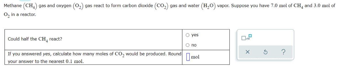 Methane (CH,) gas and oxygen
gas react to form carbon dioxide (Co,) gas and water (H,O) vapor. Suppose you have 7.0 mol of CH, and 3.0 mol of
O, in a reactor.
O yes
Could half the CH, react?
O no
If you answered yes, calculate how many moles of CO, would be produced. Round
I mol
your answer to the nearest 0,1 mol.
