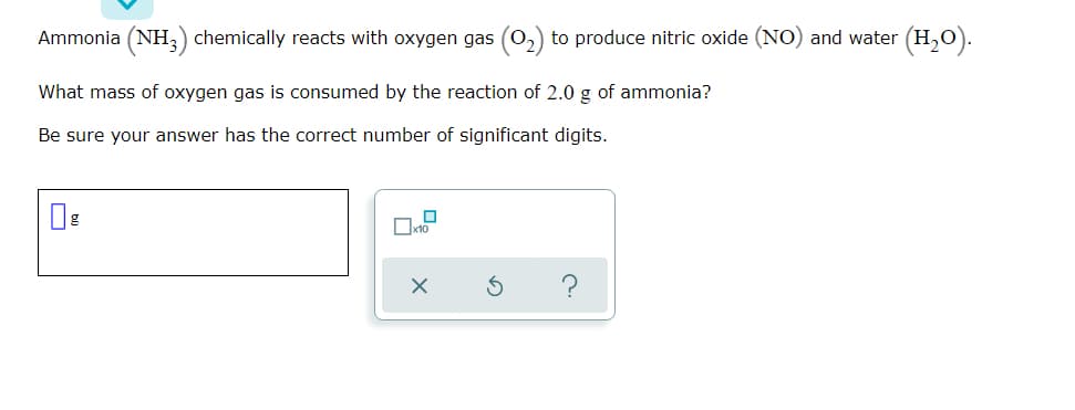 Ammonia (NH,) chemically reacts with oxygen gas (0,) to produce nitric oxide (NO) and water (H,0).
What mass of oxygen gas is consumed by the reaction of 2.0 g of ammonia?
Be sure your answer has the correct number of significant digits.
Ox10
?
