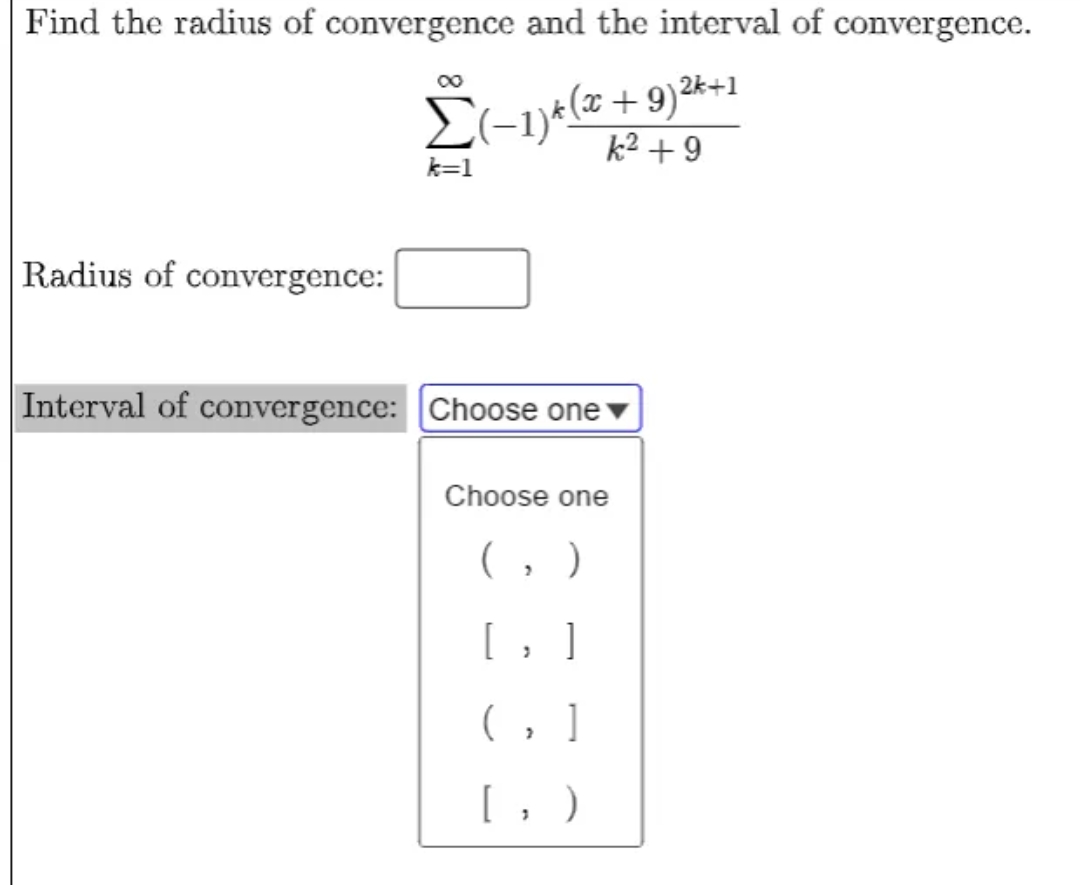 Find the radius of convergence and the interval of convergence.
(-1)e(a
k2 + 9
* (x +9)2k+1
k=1
Radius of convergence:
Interval of convergence: Choose one
Choose one
(, )
[, ]
(, ]
[, )
