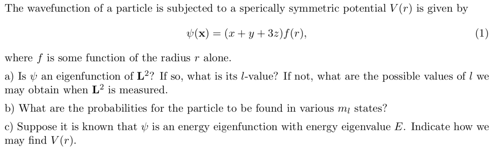 The wavefunction of a particle is subjected to a sperically symmetric potential V(r) is given by
b(x)= (xy 32)f(r),
(1)
where f is some function of the radius r alone.
a) Is an eigenfunction of L2? If so, what is its l-value? If not, what are the possible values of / we
may obtain when L2 is measured.
b) What are the probabilities for the particle to be found in various m states?
c) Suppose it is known that b is an energy eigenfunction with energy eigenvalue E. Indicate how we
may find V(r).
