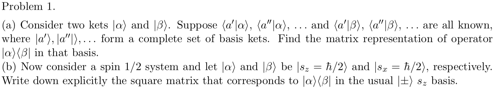 Problem 1
|(a) Consider two kets |a) and |3). Suppose (a'|a), (a"|a), .. . and (a'|B), (a"|B), ...
where a'), a"|),... form a
Ja)(B| in that basis
|(b) Now consider a spin 1/2 system and let |a) and |B) be |8
|Write down explicitly the square matrix that corresponds to |a)(B| in the usual |±) 8z basis.
are all known,
complete set of basis kets. Find the matrix representation of operator
h/2) and |sa
h/2), respectively.
