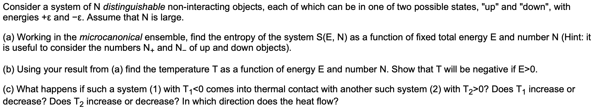 Consider a system of N distinguishable non-interacting objects, each of which can be in one of two possible states, "up" and "down", with
energies +ɛ and -E. Assume that N is large.
(a) Working in the microcanonical ensemble, find the entropy of the system S(E, N) as a function of fixed total energy E and number N (Hint: it
is useful to consider the numbers N. and N. of up and down objects).
(b) Using your result from (a) find the temperature T as a function of energy E and number N. Show that T will be negative if E>0.
(c) What happens if such a system (1) with T1<0 comes into thermal contact with another such system (2) with T2>0? Does T, increase or
decrease? Does T2 increase or decrease? In which direction does the heat flow?
