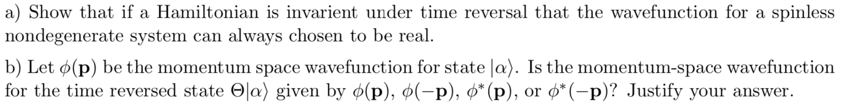 a) Show that if a Hamiltonian is invarient under time reversal that the wavefunction for a spinless
nondegenerate system can always chosen to be real
b) Let (p) be the momentum space wavefunction for state a). Is the momentum-space wavefunction
for the time reversed state Oa) given by ¢(p), ø(-p), p* (p), or o*(-p)? Justify your answer
