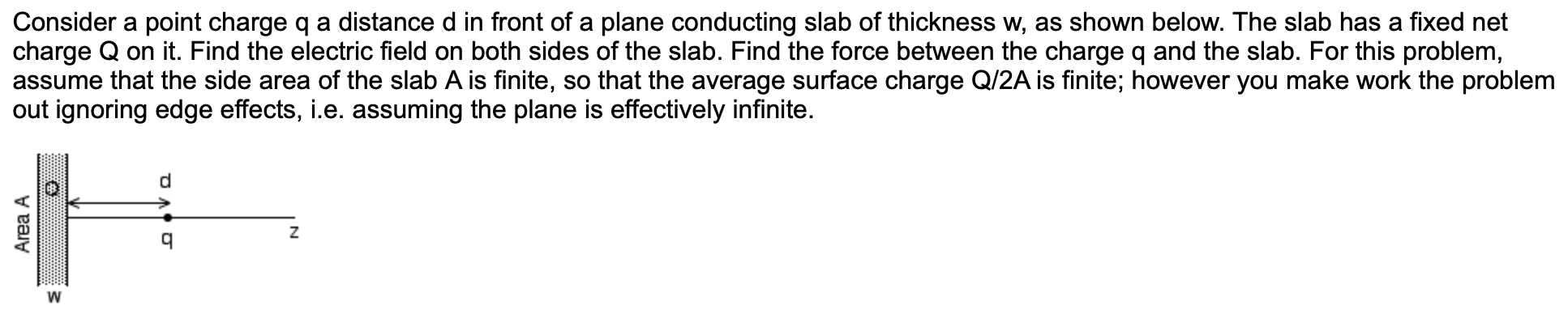 Consider a point charge q a distance d in front of a plane conducting slab of thickness w, as shown below. The slab has a fixed net
charge Q on it. Find the electric field on both sides of the slab. Find the force between the charge q and the slab. For this problem,
assume that the side area of the slab A is finite, so that the average surface charge Q/2A is finite; however you make work the problem
out ignoring edge effects, i.e. assuming the plane is effectively infinite.
d
Z
q
Area A

