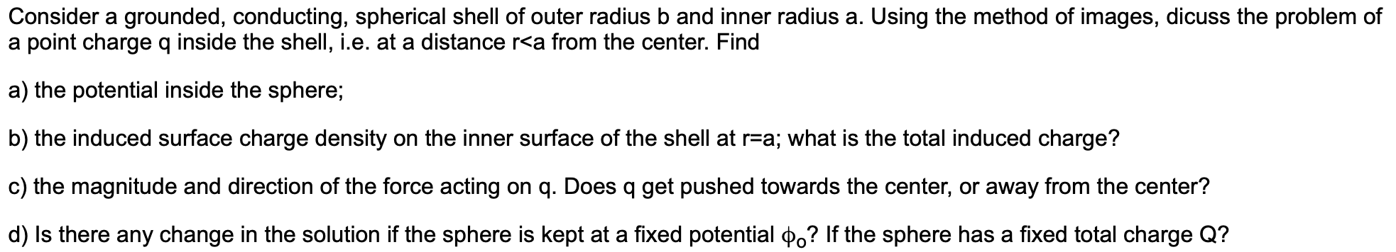 Consider a grounded, conducting, spherical shell of outer radius b and inner radius a. Using the method of images, dicuss the problem of
a point charge q inside the shell, i.e. at a distance r<a from the center. Find
a) the potential inside the sphere;
b) the induced surface charge density on the inner surface of the shell at r-a; what is the total induced charge?
c) the magnitude and direction of the force acting on q. Does q get pushed towards the center, or away from the center?
d) Is there any change in the solution if the sphere is kept at a fixed potential po? If the sphere has a fixed total charge Q?
