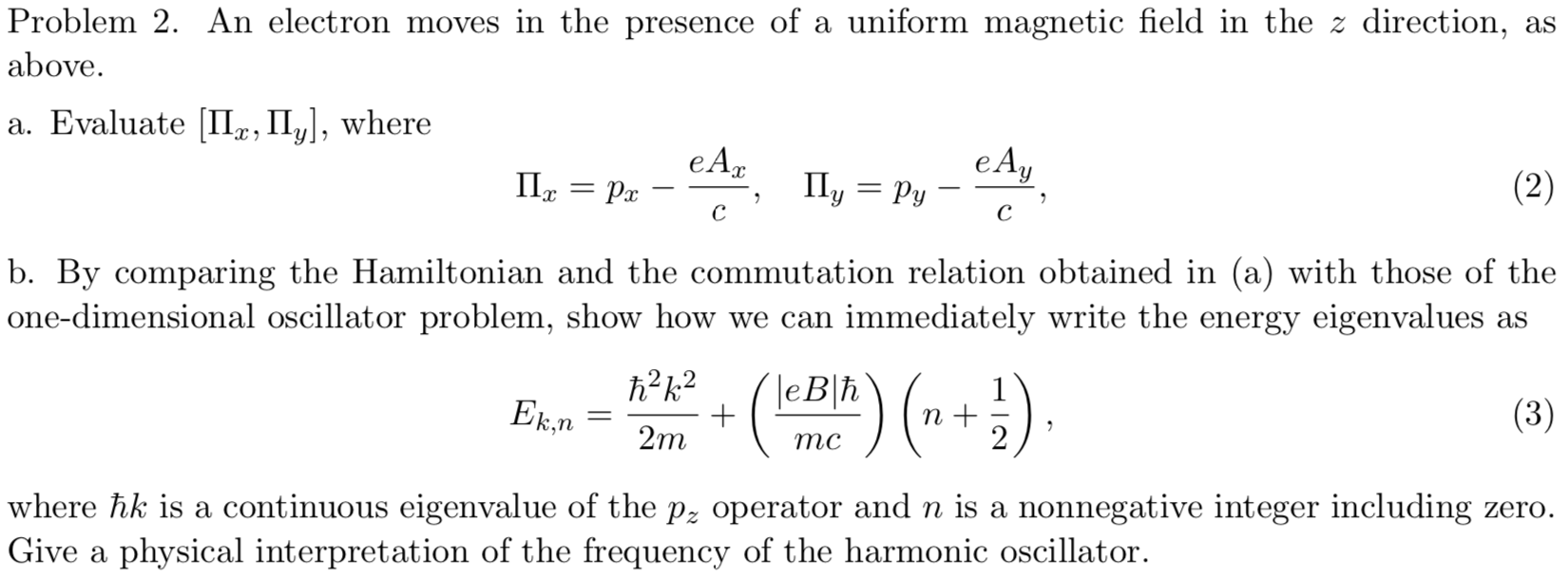 Problem 2. An electron moves in the presence of a uniform magnetic field in the z direction, as
above.
a. Evaluate II, II, where
e А,
eAy
Py
Ily
(2)
Ра
с
с
b. By comparing the Hamiltonian and the commutation relation obtained in (a) with those of the
one-dimensional oscillator problem, show how we can immediately write the energy eigenvalues as
h2k2
leBh
1
Ek.n
(3)
2m
тс
where hk is a continuous eigenvalue of the p2 operator and n is a nonnegative integer including zero.
Give a physical interpretation of the frequency of the harmonic oscillator
