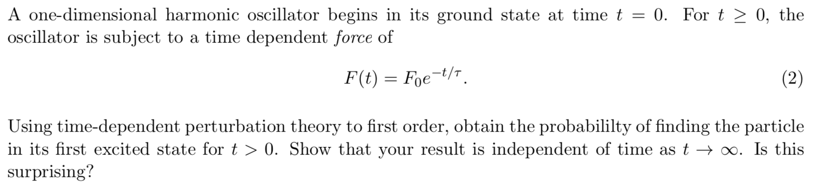 A one-dimensional harmonic oscillator begins in its ground state at time t = 0. For t > 0, the
oscillator is subject to a time dependent force of
F(t) Foet/
(2)
Using time-dependent perturbation theory to first order, obtain the probabililty of finding the particle
in its first excited state for t > 0. Show that your result is independent of time as t > o0. Is this
surprising?
