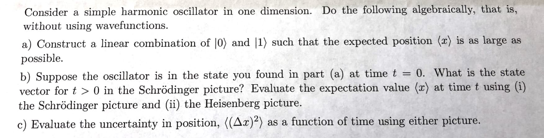 Consider a simple harmonic oscillator in one dimension. Do the following algebraically, that is,
without using wavefunctions.
a) Construct a linear combination of |0) and |1) such that the expected position (x) is as large as
possible
b) Suppose the oscillator is in the state you found in part (a) at time t -
vector for t> 0 in the Schrödinger picture? Evaluate the expectation value (x) at time t using (i)
the Schrödinger picture and (ii) the Heisenberg picture.
0. What is the state
c) Evaluate the uncertainty in position, ((Ax)) as a function of time using either picture.
