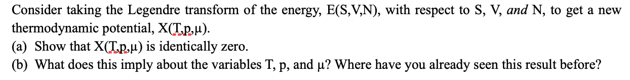 Consider taking the Legendre transform of the energy, E(S,V,N), with respect to S, V, and N, to get a new
thermodynamic potential, X(T.p,u).
(a) Show that X(T.p,µ) is identically zero.
(b) What does this imply about the variables T, p, and µ? Where have you already seen this result before?
