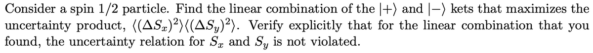 Consider a spin 1/2 particle. Find the linear combination of the |+) and |-) kets that maximizes the
uncertainty product, ((AS)²)((AS,)²). Verify explicitly that for the linear combination that you
found, the uncertainty relation for S. and S, is not violated.
