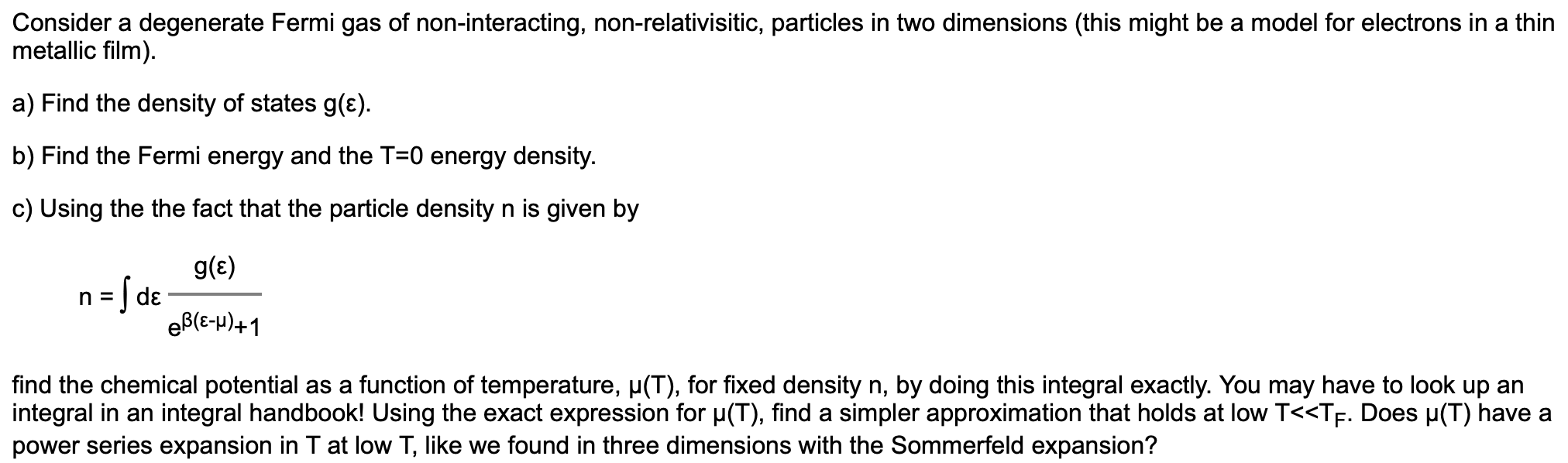Consider a degenerate Fermi gas of non-interacting, non-relativisitic, particles in two dimensions (this might be a model for electrons in a thin
metallic film).
a) Find the density of states g(ɛ).
b) Find the Fermi energy and the T=0 energy density.
c) Using the the fact that the particle density n is given by
g(E)
] dɛ
eB(E-p)+1
find the chemical potential as a function of temperature, p(T), for fixed density n, by doing this integral exactly. You may have to look up an
integral in an integral handbook! Using the exact expression for µ(T), find a simpler approximation that holds at low T<<TF. Does µ(T) have a
power series expansion in T at low T, like we found in three dimensions with the Sommerfeld expansion?
