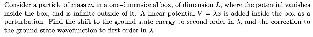 Consider a particle of mass m in a one-dimensional box, of dimension L, where the potential vanishes
inside the box, and is infinite outside of it. A linear potential V = Ax is added inside the box as a
perturbation. Find the shift to the ground state energy to second order in A, and the correction to
the ground state wavefunction to first order in A.
