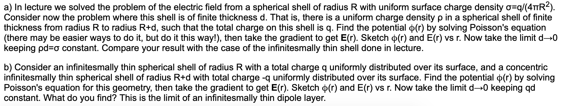 a) In lecture we solved the problem of the electric field from a spherical shell of radius R with uniform surface charge density o q/(4TTR2).
Consider now the problem where this shell is of finite thickness d. That is, there is a uniform charge density p in a spherical shell of finite
thickness from radius R to radius R+d, such that the total charge on this shell is q. Find the potential p(r) by solving Poisson's equation
(there may be easier ways to do it, but do it this way!), then take the gradient to get E(r). Sketch p(r) and E(r) vs r. Now take the limit d-0
keeping pd a constant. Compare your result with the case of the infinitesmally thin shell done in lecture.
b) Consider an infinitesmally thin spherical shell of radius R with a total charge q uniformly distributed over its surface, and a concentric
infinitesmally thin spherical shell of radius R+d with total charge -q uniformly distributed over its surface. Find the potential p(r) by solving
Poisson's equation for this geometry, then take the gradient to get E(r). Sketch p(r) and E(r) vs r. Now take the limit d-0 keeping qd
constant. What do you find? This is the limit of an infinitesmally thin dipole layer.
