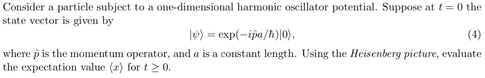 Consider a particle subject to a one-dimensional harmonic oscillator potential. Suppose at t = 0 the
state vector is given by
lb)=exp-ipa/h) 0),
(4)
where p is the momentum operator, and a is a constant length. Using the Heisenberg picture, evaluate
the expectation value (x) for t > 0.
