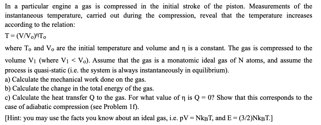 In a particular engine a gas is compressed in the initial stroke of the piston. Measurements of the
instantaneous temperature, carried out during the compression, reveal that the temperature increases
according to the relation:
T= (V/Vo)nTo
where To and Vo are the initial temperature and volume and n is a constant. The gas is compressed to the
volume V1 (where V1 < Vo). Assume that the gas is a monatomic ideal gas of N atoms, and assume the
process is quasi-static (i.e. the system is always instantaneously in equilibrium).
a) Calculate the mechanical work done on the gas.
b) Calculate the change in the total energy of the gas.
c) Calculate the heat transfer Q to the gas. For what value of n is Q = 0? Show that this corresponds to the
case of adiabatic compression (see Problem lf).
[Hint: you may use the facts you know about an ideal gas, i.e. pV=NKBT, and E =
(3/2)NKBT.]
