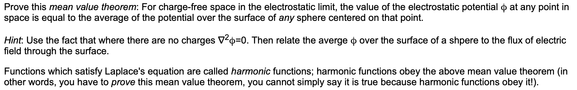 Prove this mean value theorem: For charge-free space in the electrostatic limit, the value of the electrostatic potential ) at any point in
space is equal to the average of the potential over the surface of any sphere centered on that point.
Hint: Use the fact that where there are no charges V2 0. Then relate the averge
field through the surface.
over the surface of a shpere to the flux of electric
Functions which satisfy Laplace's equation are called harmonic functions; harmonic functions obey the above mean value theorem (in
other words, you have to prove this mean value theorem, you cannot simply say it is true because harmonic functions obey it!)
