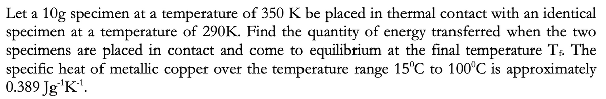 Let a 10g specimen at a temperature of 350 K be placed in thermal contact with an identical
specimen at a temperature of 290K. Find the quantity of energy transferred when the two
specimens are placed in contact and come to equilibrium at the final temperature Tr. The
specific heat of metallic copper over the temperature range 15°C to 100°C is approximately
0.389 Jg'K'.
