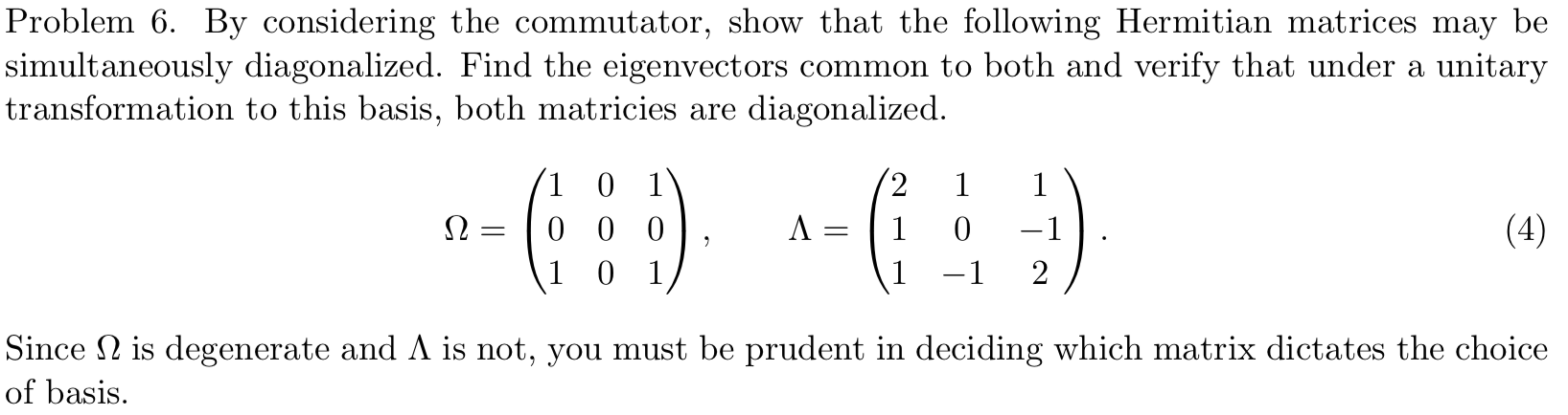 Problem 6 By considering the commutator, show that the following Hermitian matrices may be
|simultaneously diagonalized. Find the eigenvectors common to both and verify that under a unitary
transformation to this basis, both matricies are
diagonalized
2
1 0 1
1
1
(4)
0 0 0
1
-1
2
1 0 1
-1
Since is degenerate and A is not, you must be prudent in deciding which matrix dictates the choice
of basis
