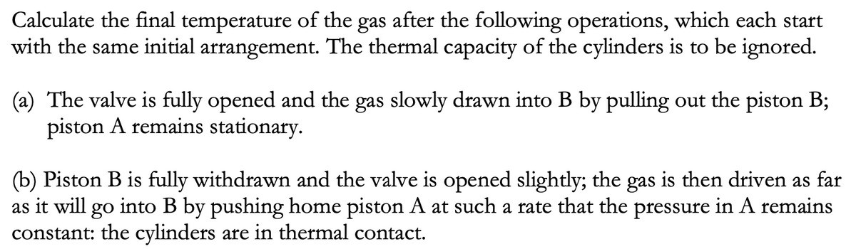 Calculate the final temperature of the gas after the following operations, which each start
with the same initial arrangement. The thermal capacity of the cylinders is to be ignored.
(a) The valve is fully opened and the gas slowly drawn into B by pulling out the piston B;
piston A remains stationary.
(b) Piston B is fully withdrawn and the valve is opened slightly; the gas is then driven as far
as it will go into B by pushing home piston A at such a rate that the pressure in A remains
constant: the cylinders are in thermal contact.
