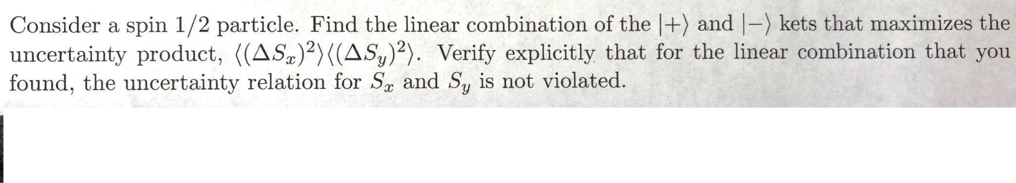 Consider a spin 1/2 particle. Find the linear combination of the |+) and |-) kets that maximizes the
uncertainty product, ((AS)2){(AS,)2). Verify explicitly that for the linear combination that you
found, the uncertainty relation for Sa and Sy is not violated.
