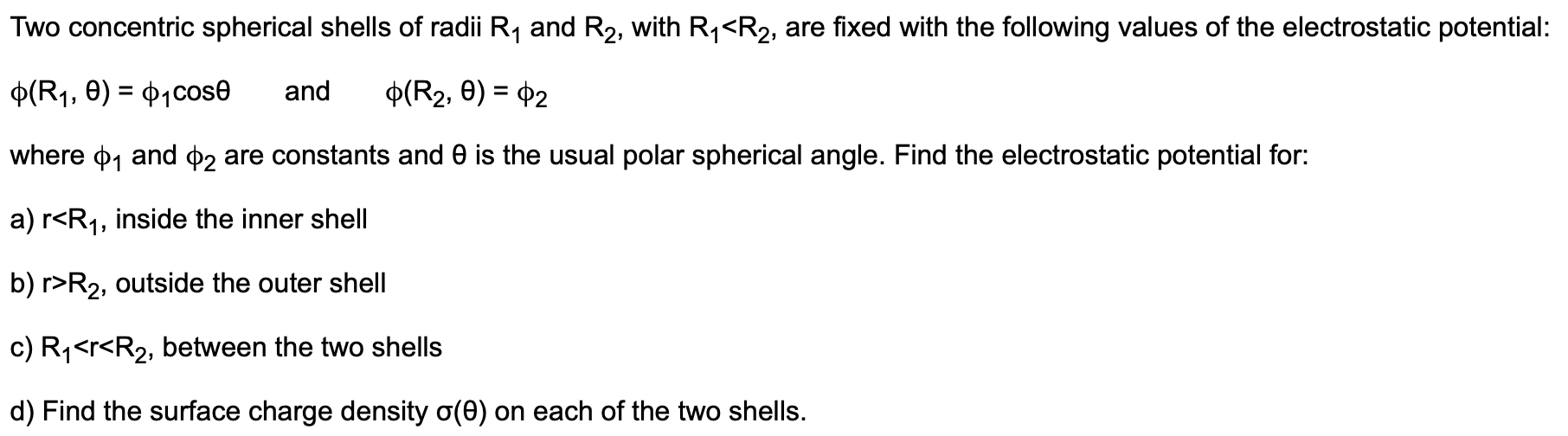 Two concentric spherical shells of radii R1 and R2, with R1<R2, are fixed with the following values of the electrostatic potential:
p(R1, e) P1Cose
and
p(R2, 0) 2
where p1 and p2
are constants and 0 is the usual polar spherical angle. Find the electrostatic potential for:
a) r<R1, inside the inner shell
b) r R2, outside the outer shell
c) R1<r<R2, between the two shells
d) Find the surface charge density o(e) on each of the two shells.
