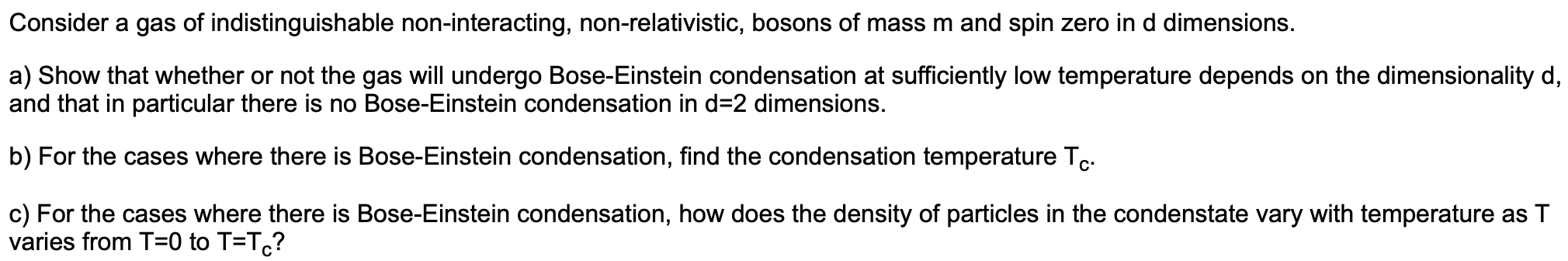 Consider a gas of indistinguishable non-interacting, non-relativistic, bosons of mass m and spin zero ind dimensions.
a) Show that whether or not the gas will undergo Bose-Einstein condensation at sufficiently low temperature depends on the dimensionality d,
and that in particular there is no Bose-Einstein condensation in d=2 dimensions.
b) For the cases where there is Bose-Einstein condensation, find the condensation temperature T..
c) For the cases where there is Bose-Einstein condensation, how does the density of particles in the condenstate vary with temperature as T
varies from T=0 to T=T?
