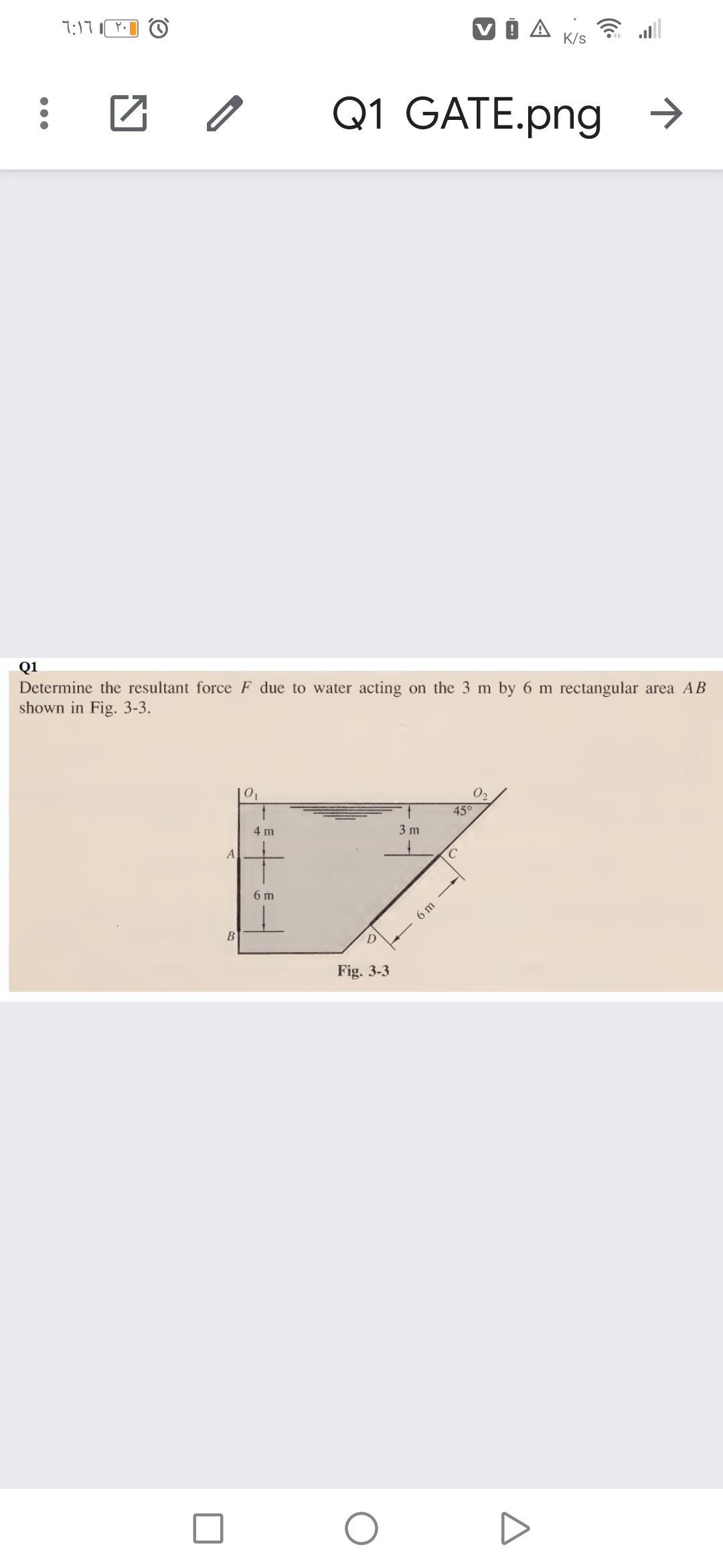 7:17
K/s
Q1 GATE.png →
Q1
Determine the resultant force F due to water acting on the 3 m by 6 m rectangular area AB
shown in Fig. 3-3.
|01
02
45°
4 m
3 m
A
6 m
6 m
B
Fig. 3-3

