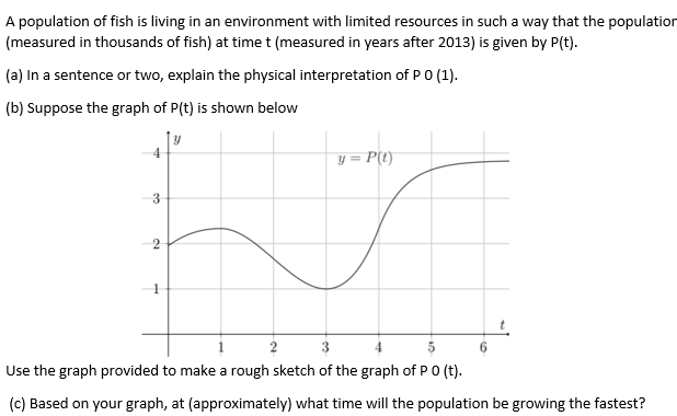 A population of fish is living in an environment with limited resources in such a way that the population
(measured in thousands of fish) at time t (measured in years after 2013) is given by P(t).
(a) In a sentence or two, explain the physical interpretation of PO (1).
(b) Suppose the graph of P(t) is shown below
4
y = P(t)
3
2
Use the graph provided to make a rough sketch of the graph of PO (t).
(c) Based on your graph, at (approximately) what time will the population be growing the fastest?
