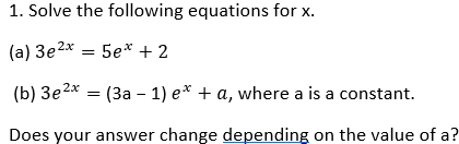1. Solve the following equations for x.
(a) 3e2x = 5e* + 2
(b) 3e2* =
(3a – 1) e* + a, where a is a constant.
Does your answer change depending on the value of a?
