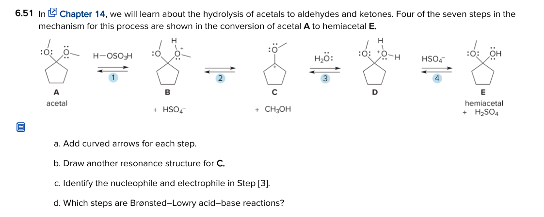 6.51 In U Chapter 14, we will learn about the hydrolysis of acetals to aldehydes and ketones. Four of the seven steps in the
mechanism for this process are shown in the conversion of acetal A to hemiacetal E.
H
:ö
:0:
:0: *0-H
:0:
H-OSO3H
:0
H,ö:
HSO4
:0:
OH
2
4
A
B
C
D
E
hemiacetal
+ H2SO4
acetal
+ HSO4
+ CH3OH
a. Add curved arrows for each step.
b. Draw another resonance structure for C.
c. Identify the nucleophile and electrophile in Step [3].
d. Which steps are Brønsted-Lowry acid-base reactions?
