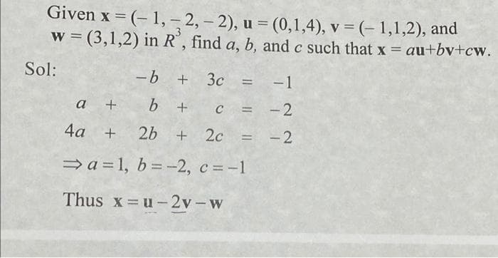 Given x = (-1, -2,-2), u = (0,1,4), v = (-1,1,2), and
w=(3,1,2) in R', find a, b, and c such that x = au+bv+cw.
Sol:
-b + 3c = -1
a + b +
C = -2
4a +
2b + 2c =
-2
⇒a=1, b = -2, c = -1
Thus x=u-2v-w