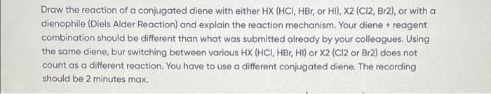 Draw the reaction of a conjugated diene with either HX (HCI, HBr, or HI), X2 (C12, Br2), or with a
dienophile (Diels Alder Reaction) and explain the reaction mechanism. Your diene + reagent
combination should be different than what was submitted already by your colleagues. Using
the same diene, bur switching between various HX (HCI, HBr, HI) or X2 (C12 or Br2) does not
count as a different reaction. You have to use a different conjugated diene. The recording
should be 2 minutes max.