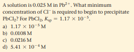 A solution is 0.025 M in Pb?+. What minimum
concentration of Cl" is required to begin to precipitate
PbCl,? For PbCl, Kp = 1.17 x 10-5.
a) 1.17 x 10-s M
b) 0.0108 M
c) 0.0216 M
d) 5.41 x 10M
