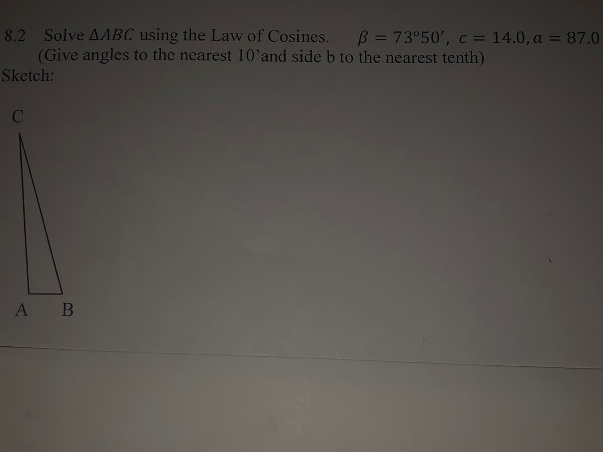 8.2 Solve AABC using the Law of Cosines.
(Give angles to the nearest 10’and side b to the nearest tenth)
B = 73°50', c = 14.0, a = 87.0
%3D
Sketch:
A B
