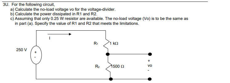 3U. For the following circuit,
a) Calculate the no-load voltage vo for the voltage-divider.
b) Calculate the power dissipated in R1 and R2.
c) Assuming that only 0.25 W resistor are available. The no-load voltage (Vo) is to be the same as
in part (a). Specify the value of R1 and R2 that meets the limitations.
250 V
R₁
R₂
1 ΚΩ
1500 £2
+
vo