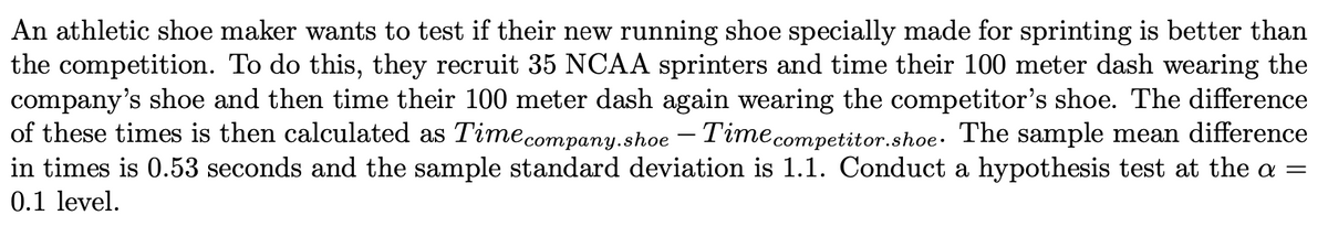 An athletic shoe maker wants to test if their new running shoe specially made for sprinting is better than
the competition. To do this, they recruit 35 NCAA sprinters and time their 100 meter dash wearing the
company's shoe and then time their 100 meter dash again wearing the competitor's shoe. The difference
of these times is then calculated as Timecompany.shoe – Timecompetitor.shoe. The sample mean difference
in times is 0.53 seconds and the sample standard deviation is 1.1. Conduct a hypothesis test at the a =
0.1 level.
