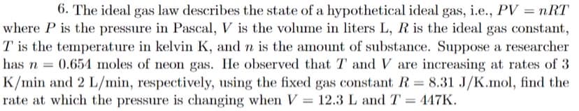 6. The ideal gas law describes the state of a hypothetical ideal gas, i.e., PV = nRT
where P is the pressure in Pascal, V is the volume in liters L, R is the ideal gas constant,
T is the temperature in kelvin K, and n is the amount of substance. Suppose a researcher
has n = 0.654 moles of neon gas. He observed that T and V are increasing at rates of 3
K/min and 2 L/min, respectively, using the fixed gas constant R = 8.31 J/K.mol, find the
rate at which the pressure is changing when V = 12.3 L and T = 447K.