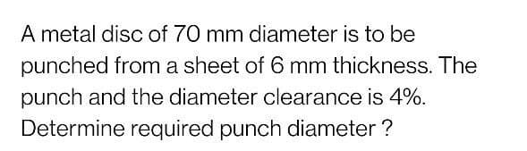 A metal disc of 70 mm diameter is to be
punched from a sheet of 6 mm thickness. The
punch and the diameter clearance is 4%.
Determine required punch diameter ?
