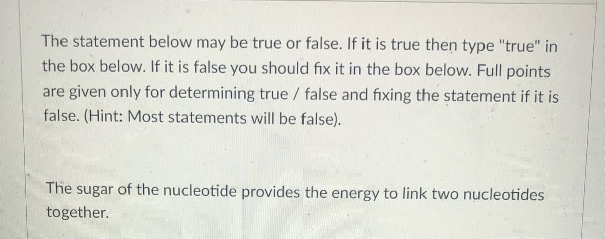 The statement below may be true or false. If it is true then type "true" in
the box below. If it is false you should fix it in the box below. Full points
are given only for determining true / false and fixing the statement if it is
false. (Hint: Most statements will be false).
The sugar of the nucleotide provides the energy to link two nucleotides
together.
