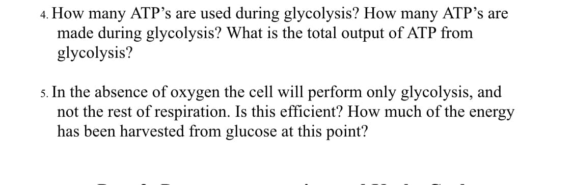 4. How many ATP's are used during glycolysis? How many ATP's are
made during glycolysis? What is the total output of ATP from
glycolysis?
5. In the absence of oxygen the cell will perform only glycolysis, and
not the rest of respiration. Is this efficient? How much of the energy
has been harvested from glucose at this point?
