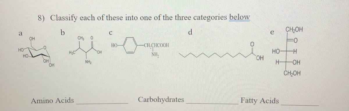 8) Classify each of these into one of the three categories below
CH2OH
e
a
OH
CH3
3D
HO
CH.CHCOOH
HO
HO
HO
HO,
H;C
HO,
NH,
-
OH
OH
HO-
NH2
H-
ČH,OH
Amino Acids
Carbohydrates
Fatty Acids
