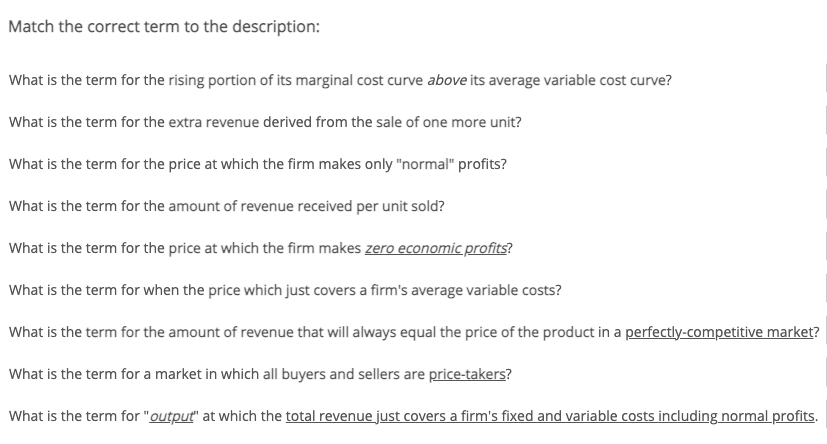 Match the correct term to the description:
What is the term for the rising portion of its marginal cost curve above its average variable cost curve?
What is the term for the extra revenue derived from the sale of one more unit?
What is the term for the price at which the firm makes only "normal" profits?
What is the term for the amount of revenue received per unit sold?
What is the term for the price at which the firm makes zero economic profits?
What is the term for when the price which just covers a firm's average variable costs?
What is the term for the amount of revenue that will always equal the price of the product in a perfectly-competitive market?
What is the term for a market in which all buyers and sellers are price-takers?
What is the term for "output" at which the total revenue just covers a firm's fixed and variable costs including normal profits.

