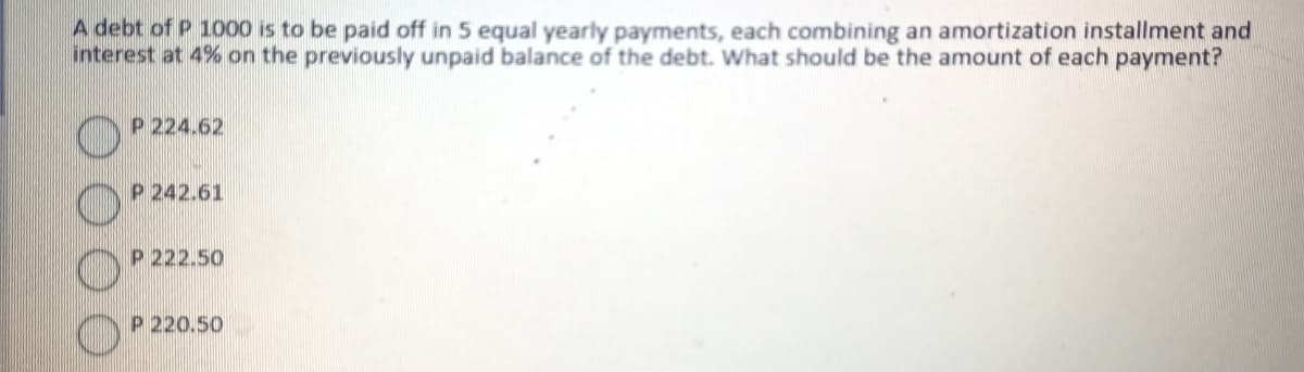 A debt of P 1000 is to be paid off in 5 equal yearly payments, each combining an amortization installment and
interest at 4% on the previously unpaid balance of the debt. What should be the amount of each payment?
P 224.62
P 242.61
P 222.50
P 220.50
