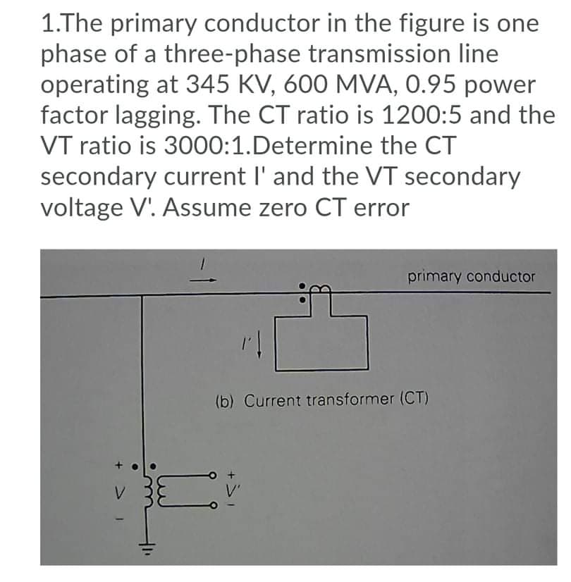 1.The primary conductor in the figure is one
phase of a three-phase transmission line
operating at 345 KV, 600 MVA, 0.95 power
factor lagging. The CT ratio is 1200:5 and the
VT ratio is 3000:1.Determine the CT
secondary current l' and the VT secondary
voltage V'. Assume zero CT error
primary conductor
(b) Current transformer (CT)
V.
+ > 1
