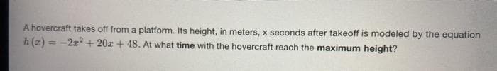 A hovercraft takes off from a platform. Its height, in meters, x seconds after takeoff is modeled by the equation
h(x) = -2x2 + 20z + 48. At what time with the hovercraft reach the maximum height?
%3D
