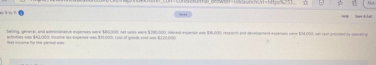 condexterhal_browser3D0&launchUrl=https%253...
Not
ap 9 to 11
Saved
Help
Save & Exit
Selling, general, and administrative expenses were $80,000; net sales were $390,000; interest expense was $16,000; research and development expenses were $34,000; net cash provided by operating
activities was $42,000; income tax expense was $10,000; cost of goods sold was $220,000.
Net income for the period was:
