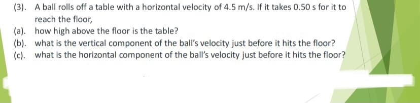 (3). A ball rolls off a table with a horizontal velocity of 4.5 m/s. If it takes 0.50 s for it to
reach the floor,
(a). how high above the floor is the table?
(b). what is the vertical component of the ball's velocity just before it hits the floor?
(c). what is the horizontal component of the ball's velocity just before it hits the floor?
