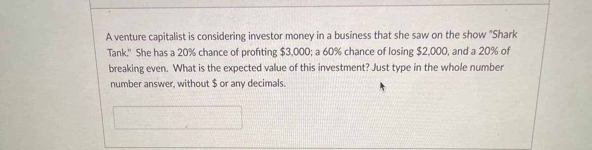 A venture capitalist is considering investor money in a business that she saw on the show "Shark
Tank." She has a 20% chance of profiting $3,000; a 60% chance of losing $2,000, and a 20% of
breaking even. What is the expected value of this investment? Just type in the whole number
number answer, without $ or any decimals.
