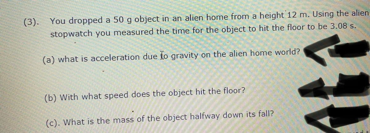(3). You dropped a 50 g object in an alien home from a height 12 m. Using the alien
stopwatch you measured the time for the object to hit the floor to be 3.08 s.
(a) what is acceleration due to gravity on the alien home world?
(b) With what speed does the object hit the floor?
(c). What is the mass of the object halfway down its fall?
